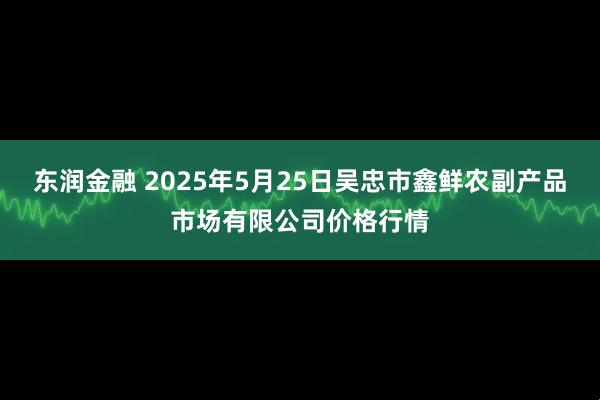 东润金融 2025年5月25日吴忠市鑫鲜农副产品市场有限公司价格行情