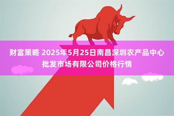 财富策略 2025年5月25日南昌深圳农产品中心批发市场有限公司价格行情
