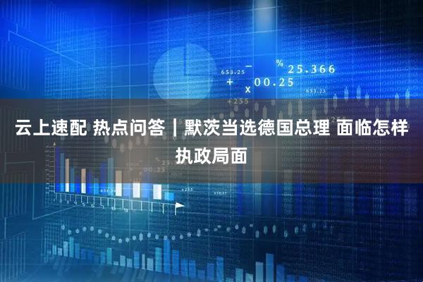 云上速配 热点问答｜默茨当选德国总理 面临怎样执政局面