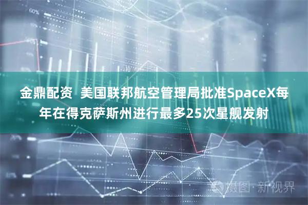金鼎配资  美国联邦航空管理局批准SpaceX每年在得克萨斯州进行最多25次星舰发射