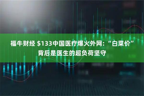 福牛财经 $133中国医疗爆火外网: “白菜价”背后是医生的超负荷坚守