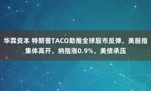华霖资本 特朗普TACO助推全球股市反弹，美股指集体高开，纳指涨0.9%，美债承压