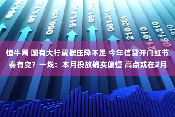 恒牛网 国有大行票据压降不足 今年信贷开门红节奏有变？一线：本月投放确实偏慢 高点或在2月