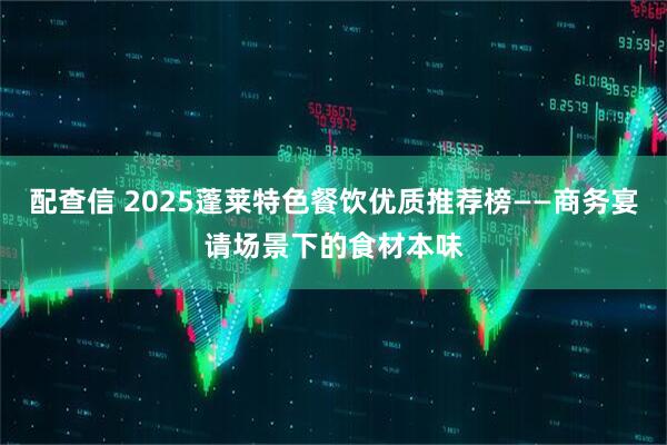 配查信 2025蓬莱特色餐饮优质推荐榜——商务宴请场景下的食材本味