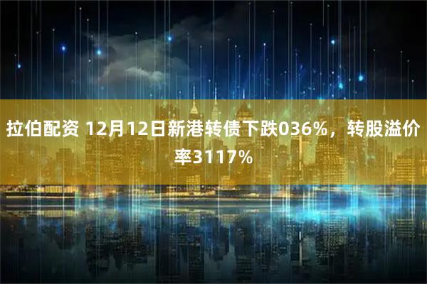 拉伯配资 12月12日新港转债下跌036%，转股溢价率3117%