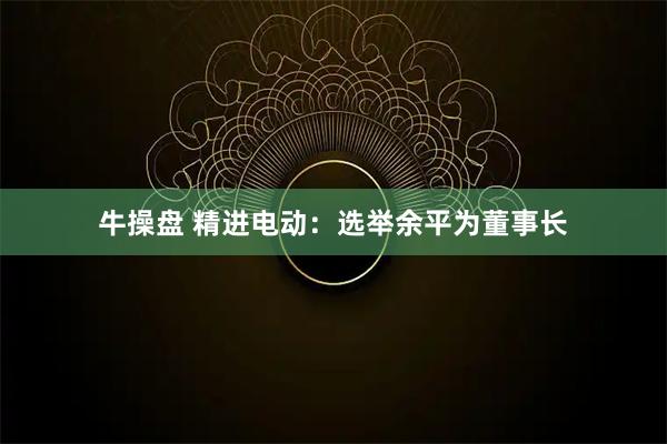 牛操盘 精进电动：选举余平为董事长