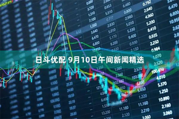 日斗优配 9月10日午间新闻精选