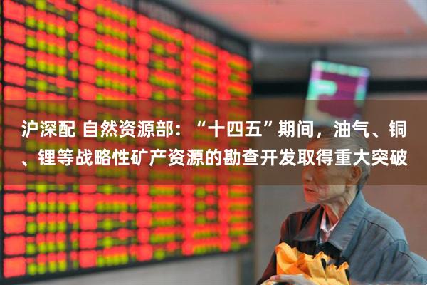 沪深配 自然资源部：“十四五”期间，油气、铜、锂等战略性矿产资源的勘查开发取得重大突破